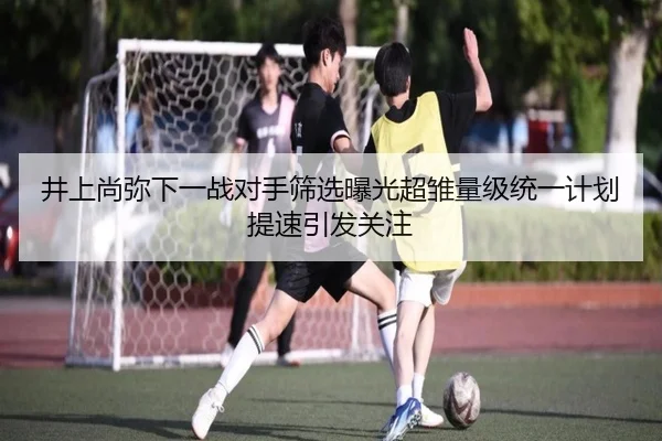 井上尚弥下一战对手筛选曝光超雏量级统一计划提速引发关注